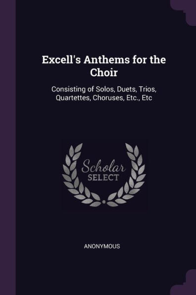 Excell's Anthems For The Choir: Consisting Of Solos, Duets, Trios, Quartettes, Choruses, Etc., Etc