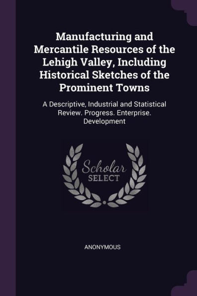 Manufacturing And Mercantile Resources Of The Lehigh Valley, Including Historical Sketches Of The Prominent Towns: A Descriptive, Industrial And Statistical Review. Progress. Enterprise. Development