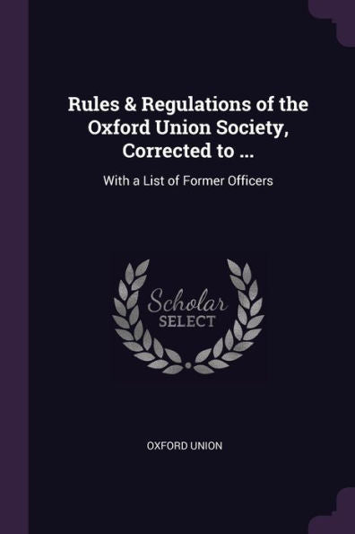 Rules & Regulations Of The Oxford Union Society, Corrected To ...: With A List Of Former Officers
