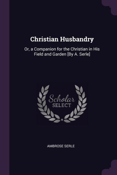 Christian Husbandry: Or, A Companion For The Christian In His Field And Garden [By A. Serle]