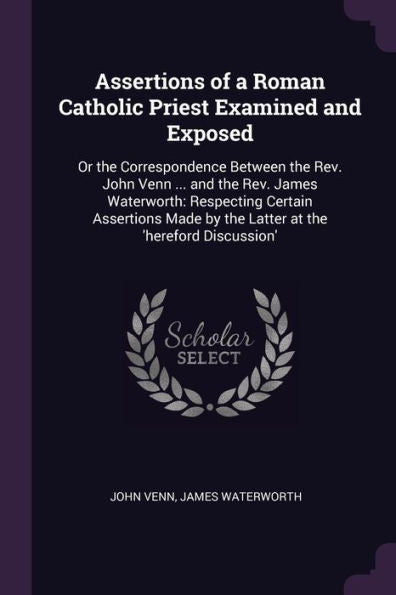 Assertions Of A Roman Catholic Priest Examined And Exposed: Or The Correspondence Between The Rev. John Venn ... And The Rev. James Waterworth: ... By The Latter At The 'Hereford Discussion'