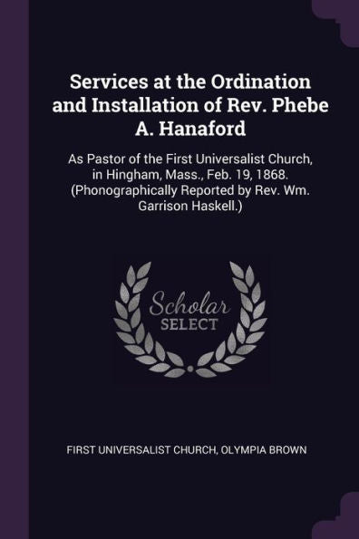 Services At The Ordination And Installation Of Rev. Phebe A. Hanaford: As Pastor Of The First Universalist Church, In Hingham, Mass., Feb. 19, 1868. ... Reported By Rev. Wm. Garrison Haskell.)