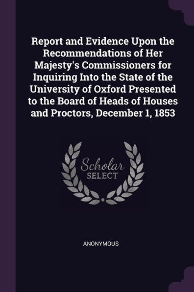 Report And Evidence Upon The Recommendations Of Her Majesty's Commissioners For Inquiring Into The State Of The University Of Oxford Presented To The ... Of Houses And Proctors, December 1, 1853