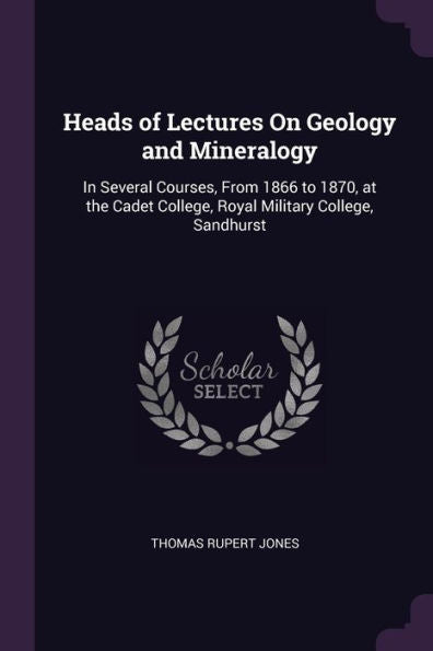 Heads Of Lectures On Geology And Mineralogy: In Several Courses, From 1866 To 1870, At The Cadet College, Royal Military College, Sandhurst