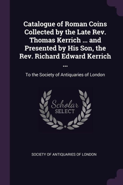 Catalogue Of Roman Coins Collected By The Late Rev. Thomas Kerrich ... And Presented By His Son, The Rev. Richard Edward Kerrich ...: To The Society Of Antiquaries Of London