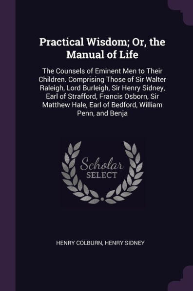 Practical Wisdom; Or, The Manual Of Life: The Counsels Of Eminent Men To Their Children. Comprising Those Of Sir Walter Raleigh, Lord Burleigh, Sir ... Earl Of Bedford, William Penn, And Benja