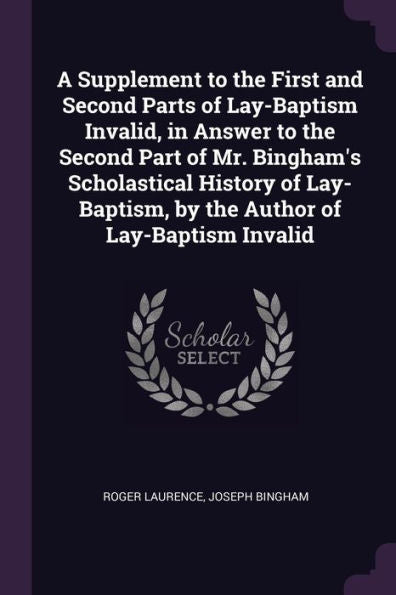 A Supplement To The First And Second Parts Of Lay-Baptism Invalid, In Answer To The Second Part Of Mr. Bingham's Scholastical History Of Lay-Baptism, By The Author Of Lay-Baptism Invalid