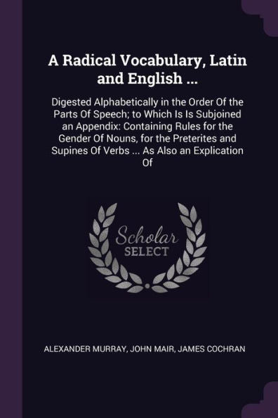 A Radical Vocabulary, Latin And English ...: Digested Alphabetically In The Order Of The Parts Of Speech; To Which Is Is Subjoined An Appendix: ... Of Verbs ... As Also An Explication Of