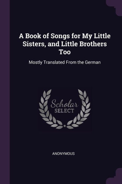 A Book Of Songs For My Little Sisters, And Little Brothers Too: Mostly Translated From The German