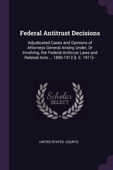 Federal Antitrust Decisions: Adjudicated Cases And Opinions Of Attorneys General Arising Under, Or Involving, The Federal Antitrust Laws And Related Acts ... 1890-1912 [I. E. 1911]--