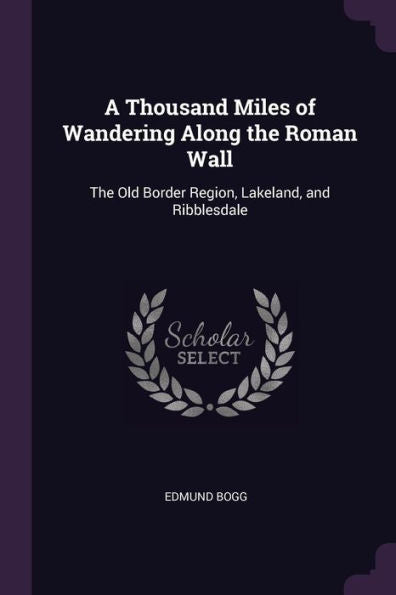 A Thousand Miles Of Wandering Along The Roman Wall: The Old Border Region, Lakeland, And Ribblesdale