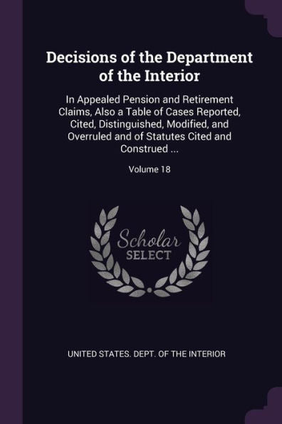 Decisions Of The Department Of The Interior: In Appealed Pension And Retirement Claims, Also A Table Of Cases Reported, Cited, Distinguished, ... Statutes Cited And Construed ...; Volume 18