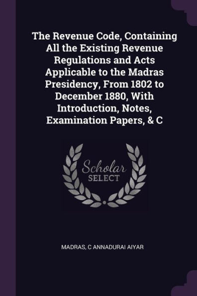 The Revenue Code, Containing All The Existing Revenue Regulations And Acts Applicable To The Madras Presidency, From 1802 To December 1880, With Introduction, Notes, Examination Papers, & C