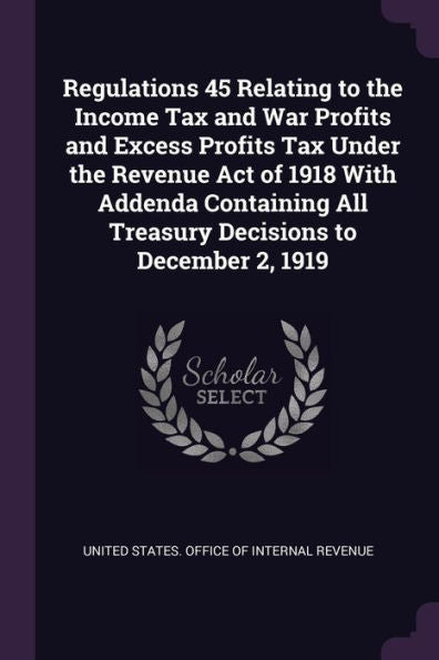Regulations 45 Relating To The Income Tax And War Profits And Excess Profits Tax Under The Revenue Act Of 1918 With Addenda Containing All Treasury Decisions To December 2, 1919