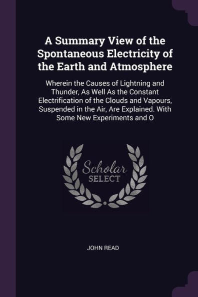 A Summary View Of The Spontaneous Electricity Of The Earth And Atmosphere: Wherein The Causes Of Lightning And Thunder, As Well As The Constant ... Explained. With Some New Experiments And O