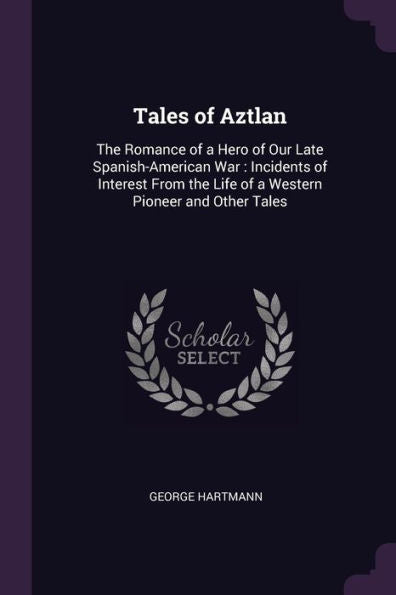 Tales Of Aztlan: The Romance Of A Hero Of Our Late Spanish-American War: Incidents Of Interest From The Life Of A Western Pioneer And Other Tales