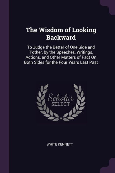 The Wisdom Of Looking Backward: To Judge The Better Of One Side And T'Other, By The Speeches, Writings, Actions, And Other Matters Of Fact On Both Sides For The Four Years Last Past