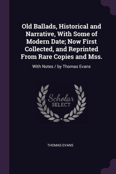Old Ballads, Historical And Narrative, With Some Of Modern Date; Now First Collected, And Reprinted From Rare Copies And Mss.: With Notes / By Thomas Evans