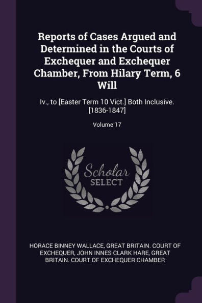 Reports Of Cases Argued And Determined In The Courts Of Exchequer And Exchequer Chamber, From Hilary Term, 6 Will: Iv., To [Easter Term 10 Vict.] Both Inclusive. [1836-1847]; Volume 17
