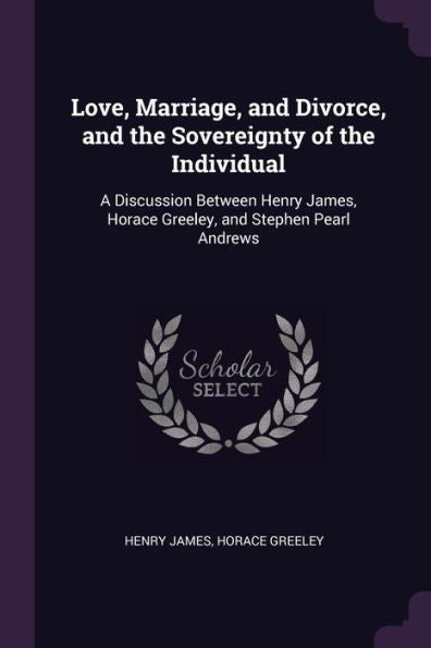 Love, Marriage, And Divorce, And The Sovereignty Of The Individual: A Discussion Between Henry James, Horace Greeley, And Stephen Pearl Andrews