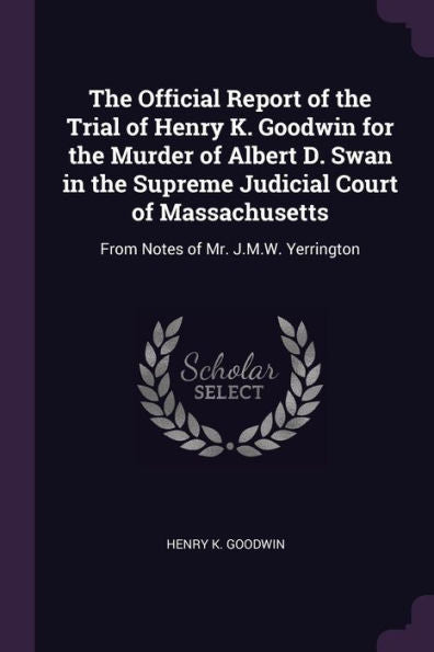 The Official Report Of The Trial Of Henry K. Goodwin For The Murder Of Albert D. Swan In The Supreme Judicial Court Of Massachusetts: From Notes Of Mr. J.M.W. Yerrington