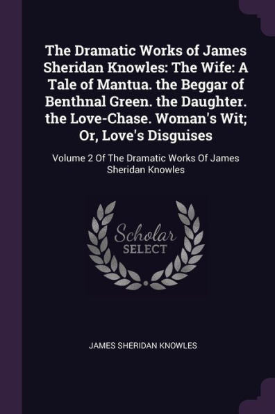The Dramatic Works Of James Sheridan Knowles: The Wife: A Tale Of Mantua. The Beggar Of Benthnal Green. The Daughter. The Love-Chase. Woman's Wit; Or, ... The Dramatic Works Of James Sheridan Knowles