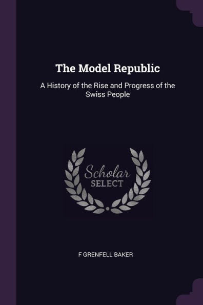 The Model Republic: A History Of The Rise And Progress Of The Swiss People