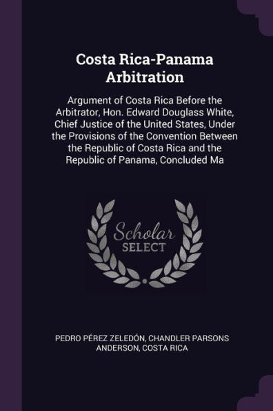 Costa Rica-Panama Arbitration: Argument Of Costa Rica Before The Arbitrator, Hon. Edward Douglass White, Chief Justice Of The United States, Under The ... Rica And The Republic Of Panama, Concluded Ma