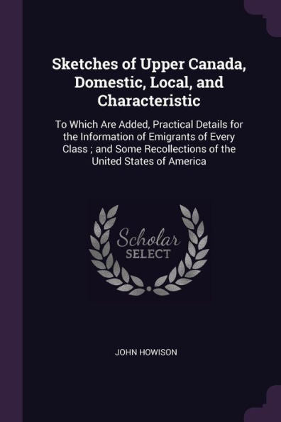 Sketches Of Upper Canada, Domestic, Local, And Characteristic: To Which Are Added, Practical Details For The Information Of Emigrants Of Every Class; ... Recollections Of The United States Of America