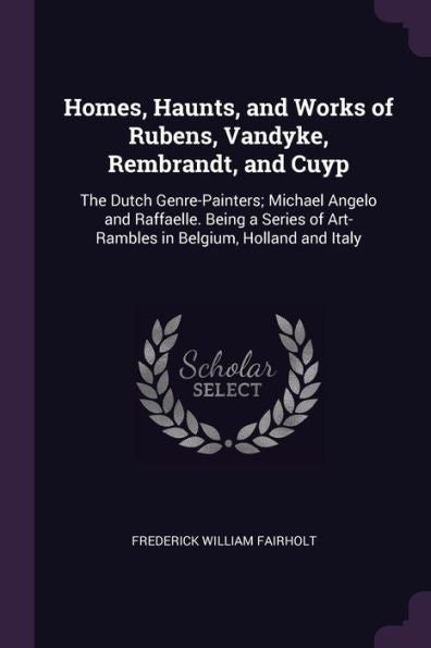 Homes, Haunts, And Works Of Rubens, Vandyke, Rembrandt, And Cuyp: The Dutch Genre-Painters; Michael Angelo And Raffaelle. Being A Series Of Art-Rambles In Belgium, Holland And Italy