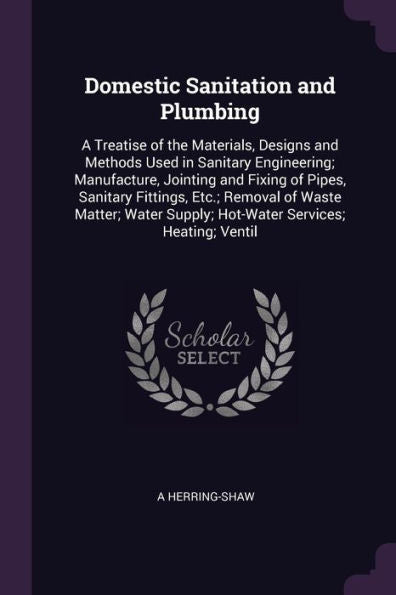 Domestic Sanitation And Plumbing: A Treatise Of The Materials, Designs And Methods Used In Sanitary Engineering; Manufacture, Jointing And Fixing Of ... Supply; Hot-Water Services; Heating; Ventil