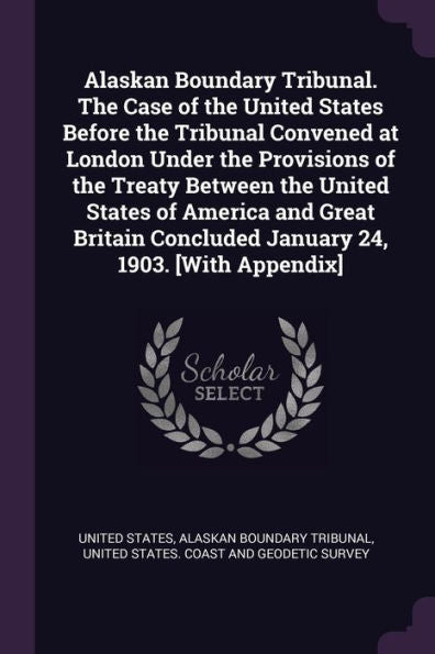 Alaskan Boundary Tribunal. The Case Of The United States Before The Tribunal Convened At London Under The Provisions Of The Treaty Between The United ... Concluded January 24, 1903. [With Appendix]