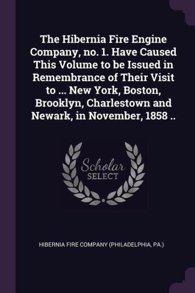 The Hibernia Fire Engine Company, No. 1. Have Caused This Volume To Be Issued In Remembrance Of Their Visit To ... New York, Boston, Brooklyn, Charlestown And Newark, In November, 1858 ..