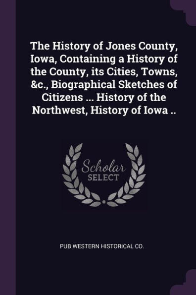 The History Of Jones County, Iowa, Containing A History Of The County, Its Cities, Towns, &C., Biographical Sketches Of Citizens ... History Of The Northwest, History Of Iowa ..