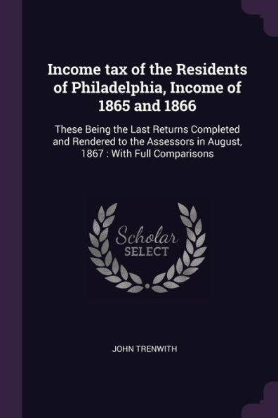 Income Tax Of The Residents Of Philadelphia, Income Of 1865 And 1866: These Being The Last Returns Completed And Rendered To The Assessors In August, 1867: With Full Comparisons