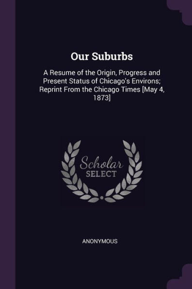 Our Suburbs: A Resume Of The Origin, Progress And Present Status Of Chicago's Environs; Reprint From The Chicago Times [May 4, 1873]