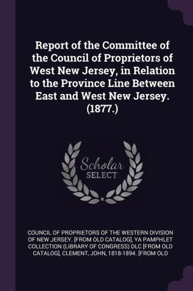 Report Of The Committee Of The Council Of Proprietors Of West New Jersey, In Relation To The Province Line Between East And West New Jersey. (1877.)