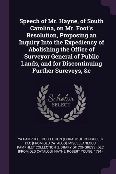 Speech Of Mr. Hayne, Of South Carolina, On Mr. Foot's Resolution, Proposing An Inquiry Into The Expediency Of Abolishing The Office Of Surveyor ... And For Discontinuing Further Sureveys, &C