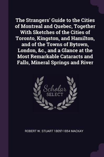 The Strangers' Guide To The Cities Of Montreal And Quebec, Together With Sketches Of The Cities Of Toronto, Kingston, And Hamilton, And Of The Towns ... And Falls, Mineral Springs And River