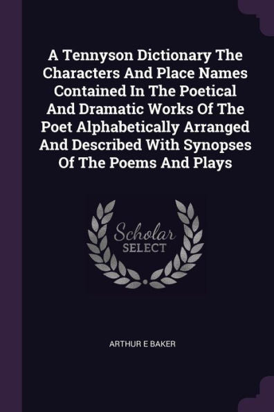 A Tennyson Dictionary The Characters And Place Names Contained In The Poetical And Dramatic Works Of The Poet Alphabetically Arranged And Described With Synopses Of The Poems And Plays