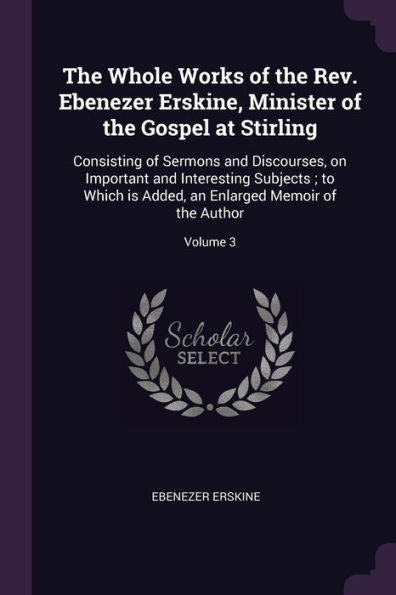 The Whole Works Of The Rev. Ebenezer Erskine, Minister Of The Gospel At Stirling: Consisting Of Sermons And Discourses, On Important And Interesting ... An Enlarged Memoir Of The Author; Volume 3