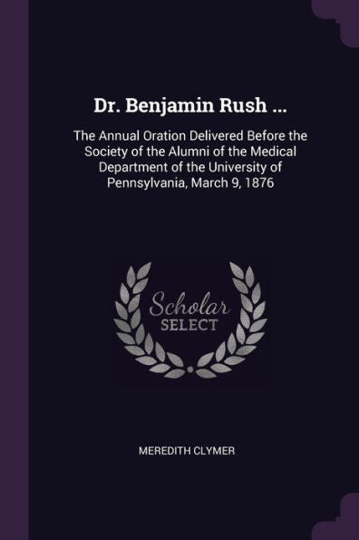 Dr. Benjamin Rush ...: The Annual Oration Delivered Before The Society Of The Alumni Of The Medical Department Of The University Of Pennsylvania, March 9, 1876