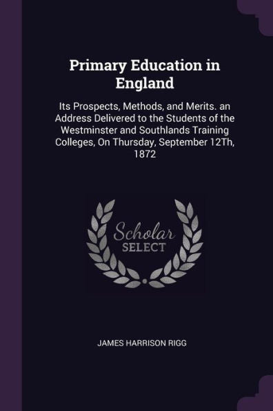 Primary Education In England: Its Prospects, Methods, And Merits. An Address Delivered To The Students Of The Westminster And Southlands Training Colleges, On Thursday, September 12Th, 1872