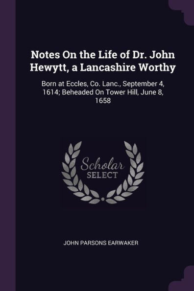 Notes On The Life Of Dr. John Hewytt, A Lancashire Worthy: Born At Eccles, Co. Lanc., September 4, 1614; Beheaded On Tower Hill, June 8, 1658