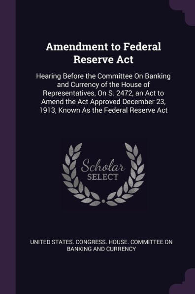 Amendment To Federal Reserve Act: Hearing Before The Committee On Banking And Currency Of The House Of Representatives, On S. 2472, An Act To Amend ... 23, 1913, Known As The Federal Reserve Act
