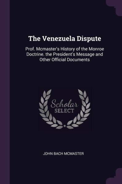 The Venezuela Dispute: Prof. Mcmaster's History Of The Monroe Doctrine. The President's Message And Other Official Documents