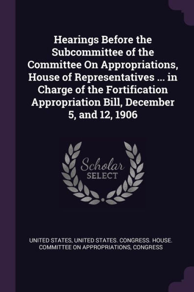 Hearings Before The Subcommittee Of The Committee On Appropriations, House Of Representatives ... In Charge Of The Fortification Appropriation Bill, December 5, And 12, 1906