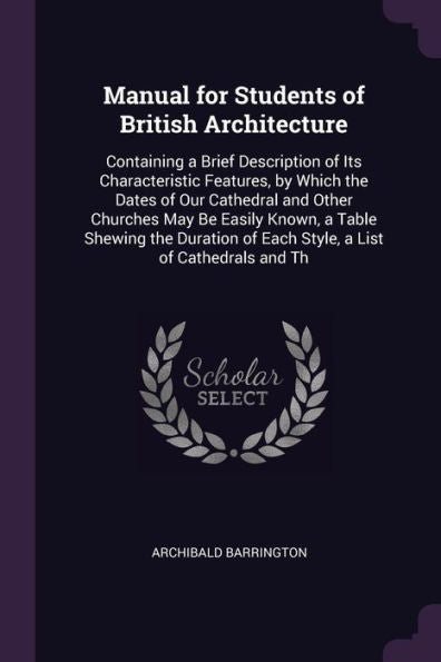 Manual For Students Of British Architecture: Containing A Brief Description Of Its Characteristic Features, By Which The Dates Of Our Cathedral And ... Of Each Style, A List Of Cathedrals And Th