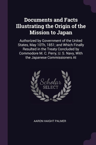 Documents And Facts Illustrating The Origin Of The Mission To Japan: Authorized By Government Of The United States, May 10Th, 1851; And Which Finally ... S. Navy, With The Japanese Commissioners At