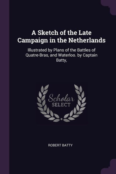 A Sketch Of The Late Campaign In The Netherlands: Illustrated By Plans Of The Battles Of Quatre-Bras, And Waterloo. By Captain Batty,